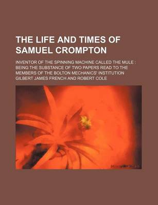 Book cover for The Life and Times of Samuel Crompton; Inventor of the Spinning Machine Called the Mule Being the Substance of Two Papers Read to the Members of the Bolton Mechanics' Institution