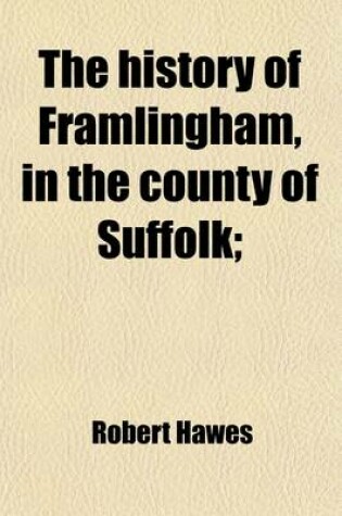 Cover of The History of Framlingham, in the County of Suffolk; Including Brief Notices of the Masters and Fellows of Pembroke-Hall in Cambridge, from the Foundation of the College, to the Present Time