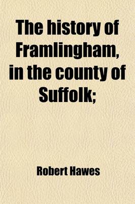 Book cover for The History of Framlingham, in the County of Suffolk; Including Brief Notices of the Masters and Fellows of Pembroke-Hall in Cambridge, from the Foundation of the College, to the Present Time