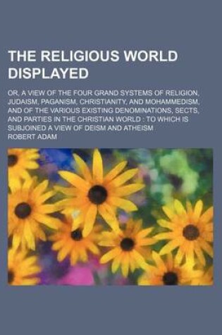 Cover of The Religious World Displayed (Volume 3); Or, a View of the Four Grand Systems of Religion, Judaism, Paganism, Christianity, and Mohammedism, and of the Various Existing Denominations, Sects, and Parties in the Christian World to Which Is Subjoined a View of D