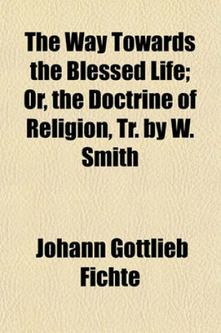 Cover of The Way Towards the Blessed Life; Or, the Doctrine of Religion, Tr. by W. Smith. Or, the Doctrine of Religion, Tr. by W. Smith