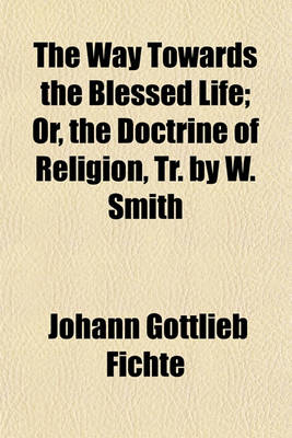 Book cover for The Way Towards the Blessed Life; Or, the Doctrine of Religion, Tr. by W. Smith. Or, the Doctrine of Religion, Tr. by W. Smith