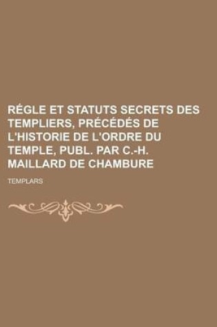 Cover of Regle Et Statuts Secrets Des Templiers, Precedes de L'Historie de L'Ordre Du Temple, Publ. Par C.-H. Maillard de Chambure