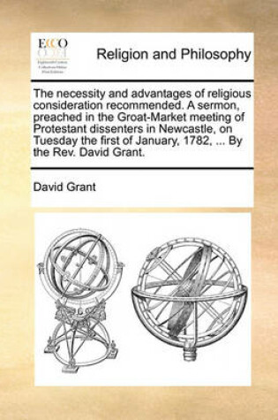 Cover of The Necessity and Advantages of Religious Consideration Recommended. a Sermon, Preached in the Groat-Market Meeting of Protestant Dissenters in Newcastle, on Tuesday the First of January, 1782, ... by the Rev. David Grant.