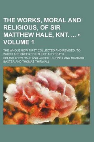 Cover of The Works, Moral and Religious, of Sir Matthew Hale, Knt. (Volume 1); The Whole Now First Collected and Revised. to Which Are Prefixed His Life and de