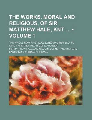 Book cover for The Works, Moral and Religious, of Sir Matthew Hale, Knt. (Volume 1); The Whole Now First Collected and Revised. to Which Are Prefixed His Life and de