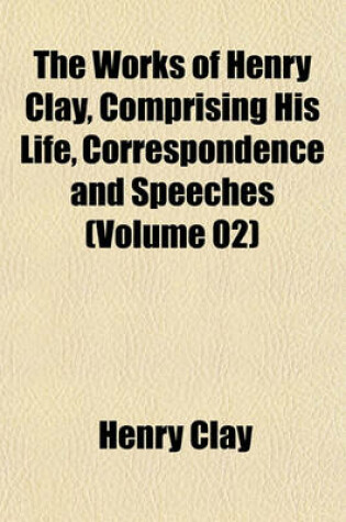 Cover of The Works of Henry Clay, Comprising His Life, Correspondence and Speeches (Volume 02)