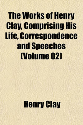 Book cover for The Works of Henry Clay, Comprising His Life, Correspondence and Speeches (Volume 02)