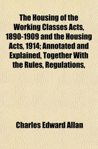 Cover of The Housing of the Working Classes Acts, 1890-1909 and the Housing Acts, 1914; Annotated and Explained, Together with the Rules, Regulations,