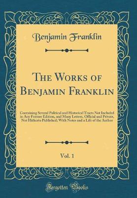 Book cover for The Works of Benjamin Franklin, Vol. 1: Containing Several Political and Historical Tracts Not Included in Any Former Edition, and Many Letters, Official and Private, Not Hitherto Published; With Notes and a Life of the Author (Classic Reprint)