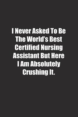 Book cover for I Never Asked To Be The World's Best Certified Nursing Assistant But Here I Am Absolutely Crushing It.
