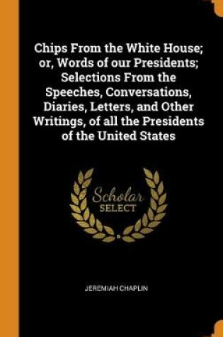 Cover of Chips From the White House; or, Words of our Presidents; Selections From the Speeches, Conversations, Diaries, Letters, and Other Writings, of all the Presidents of the United States