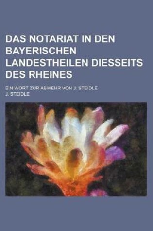 Cover of Das Notariat in Den Bayerischen Landestheilen Diesseits Des Rheines; Ein Wort Zur Abwehr Von J. Steidle