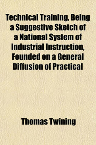 Cover of Technical Training, Being a Suggestive Sketch of a National System of Industrial Instruction, Founded on a General Diffusion of Practical