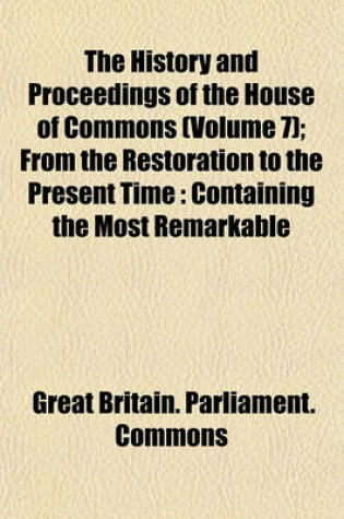 Cover of The History and Proceedings of the House of Commons (Volume 7); From the Restoration to the Present Time Containing the Most Remarkable Motions, Speeches, Resolves, Reports and Conferences to Be Met with in That Interval as Also the Most Exact Estimates O