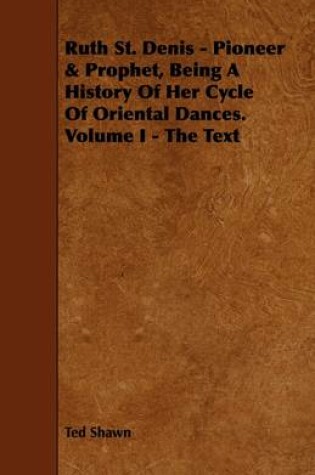 Cover of Ruth St. Denis - Pioneer & Prophet, Being A History Of Her Cycle Of Oriental Dances. Volume I - The Text