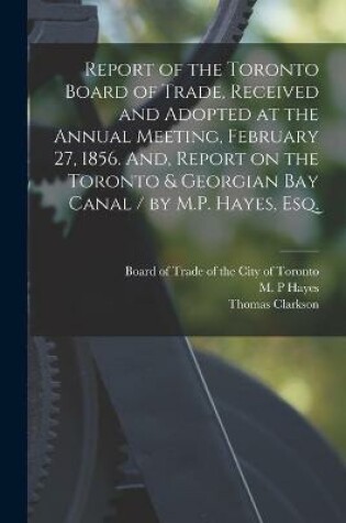 Cover of Report of the Toronto Board of Trade, Received and Adopted at the Annual Meeting, February 27, 1856. And, Report on the Toronto & Georgian Bay Canal / by M.P. Hayes, Esq. [microform]