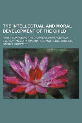 Cover of The Intellectual and Moral Development of the Child; Part I, Containing the Chapters on Perception, Emotion, Memory, Imagination, and Consciousness