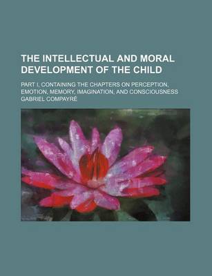 Book cover for The Intellectual and Moral Development of the Child; Part I, Containing the Chapters on Perception, Emotion, Memory, Imagination, and Consciousness