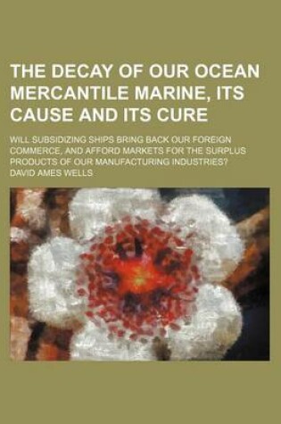 Cover of The Decay of Our Ocean Mercantile Marine, Its Cause and Its Cure; Will Subsidizing Ships Bring Back Our Foreign Commerce, and Afford Markets for the S