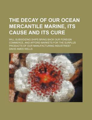 Book cover for The Decay of Our Ocean Mercantile Marine, Its Cause and Its Cure; Will Subsidizing Ships Bring Back Our Foreign Commerce, and Afford Markets for the S