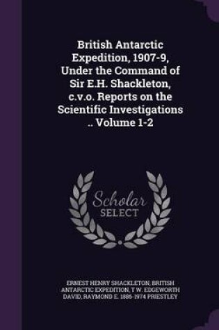 Cover of British Antarctic Expedition, 1907-9, Under the Command of Sir E.H. Shackleton, C.V.O. Reports on the Scientific Investigations .. Volume 1-2