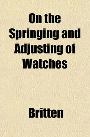 Cover of On the Springing and Adjusting of Watches; Being a Description of the Balance Spring and the Compensation Balance with Directions for Applying the Spring and Adjusting for Isochronism and Temperature