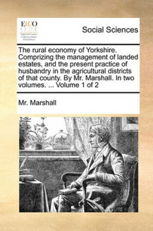 Cover of The Rural Economy of Yorkshire. Comprizing the Management of Landed Estates, and the Present Practice of Husbandry in the Agricultural Districts of That County. by Mr. Marshall. in Two Volumes. ... Volume 1 of 2