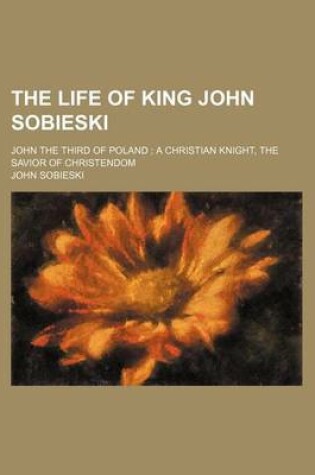 Cover of The Life of King John Sobieski; John the Third of Poland a Christian Knight, the Savior of Christendom