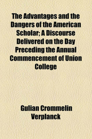 Cover of The Advantages and the Dangers of the American Scholar; A Discourse Delivered on the Day Preceding the Annual Commencement of Union College