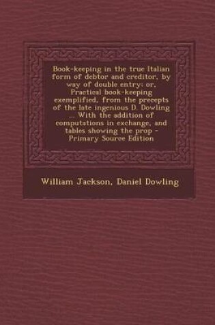 Cover of Book-Keeping in the True Italian Form of Debtor and Creditor, by Way of Double Entry; Or, Practical Book-Keeping Exemplified, from the Precepts of the Late Ingenious D. Dowling ... with the Addition of Computations in Exchange, and Tables Showing the Prop