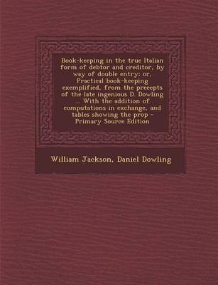 Book cover for Book-Keeping in the True Italian Form of Debtor and Creditor, by Way of Double Entry; Or, Practical Book-Keeping Exemplified, from the Precepts of the Late Ingenious D. Dowling ... with the Addition of Computations in Exchange, and Tables Showing the Prop