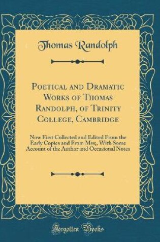 Cover of Poetical and Dramatic Works of Thomas Randolph, of Trinity College, Cambridge: Now First Collected and Edited From the Early Copies and From Mss;, With Some Account of the Author and Occasional Notes (Classic Reprint)