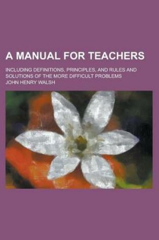 Cover of A Manual for Teachers; Including Definitions, Principles, and Rules and Solutions of the More Difficult Problems