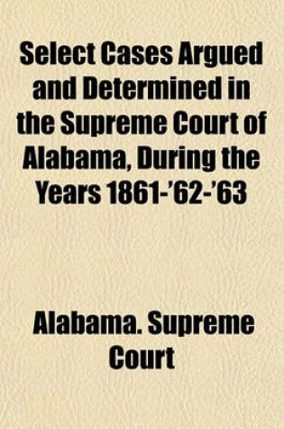 Cover of Select Cases Argued and Determined in the Supreme Court of Alabama, During the Years 1861-'62-'63 (Volume 1)