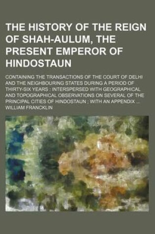 Cover of The History of the Reign of Shah-Aulum, the Present Emperor of Hindostaun; Containing the Transactions of the Court of Delhi and the Neighbouring States During a Period of Thirty-Six Years Interspersed with Geographical and Topographical Observations on