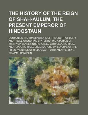 Book cover for The History of the Reign of Shah-Aulum, the Present Emperor of Hindostaun; Containing the Transactions of the Court of Delhi and the Neighbouring States During a Period of Thirty-Six Years Interspersed with Geographical and Topographical Observations on