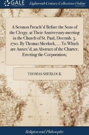 Cover of A Sermon Preach'd Before the Sons of the Clergy, at Their Anniversary-Meeting in the Church of St. Paul, Decemb. 5. 1710. by Thomas Sherlock, ... to Which Are Annex'd, an Abstract of the Charter, Erecting the Corporation;