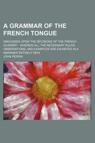 Cover of A Grammar of the French Tongue; Grounded Upon the Decisions of the French Academy Wherein All the Necessary Rules, Observations, and Examples Are Exhibited in a Mannner Entirely New