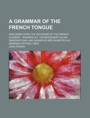 Book cover for A Grammar of the French Tongue; Grounded Upon the Decisions of the French Academy Wherein All the Necessary Rules, Observations, and Examples Are Exhibited in a Mannner Entirely New