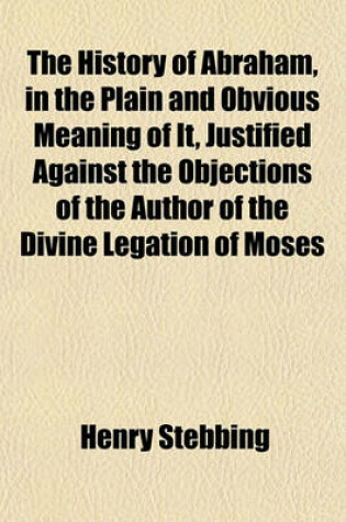 Cover of The History of Abraham, in the Plain and Obvious Meaning of It, Justified Against the Objections of the Author of the Divine Legation of Moses   To Which Is Added, a State of the Argument Concerning the Knowledge of the Doctrine of a Future State Among