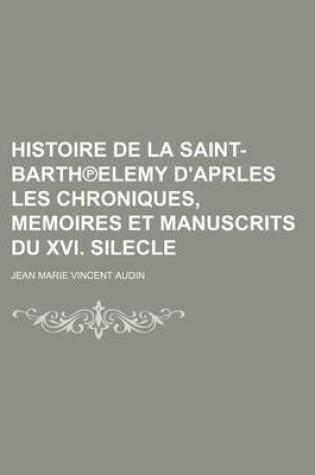 Cover of Histoire de La Saint-Barth Elemy D'Aprles Les Chroniques, Memoires Et Manuscrits Du XVI. Silecle