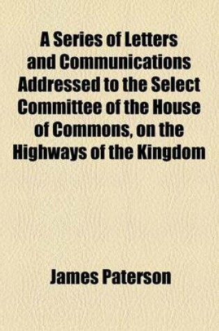 Cover of A Series of Letters and Communications Addressed to the Select Committee of the House of Commons, on the Highways of the Kingdom