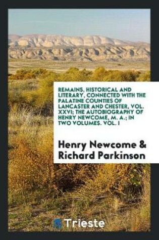 Cover of Remains, Historical and Literary, Connected with the Palatine Counties of Lancaster and Chester, Vol. XXVI; The Autobiography of Henry Newcome, M. A.; In Two Volumes. Vol. I