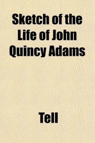 Cover of Sketch of the Life of John Quincy Adams; Taken from the Port Folio of April, 1819. to Which Are Added, the Letters of Tell Originally Addressed to the Editor of the Baltimore American. Respectfully Submitted to the Serious Consideration of Those Freeholder