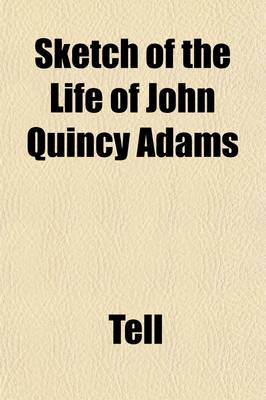 Book cover for Sketch of the Life of John Quincy Adams; Taken from the Port Folio of April, 1819. to Which Are Added, the Letters of Tell Originally Addressed to the Editor of the Baltimore American. Respectfully Submitted to the Serious Consideration of Those Freeholder