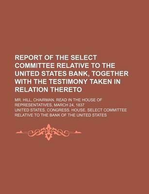 Book cover for Report of the Select Committee Relative to the United States Bank, Together with the Testimony Taken in Relation Thereto; Mr. Hill, Chairman. Read in