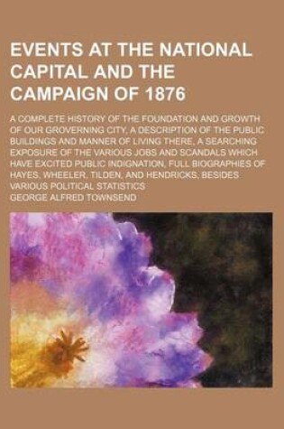 Cover of Events at the National Capital and the Campaign of 1876; A Complete History of the Foundation and Growth of Our Groverning City, a Description of the Public Buildings and Manner of Living There, a Searching Exposure of the Various Jobs