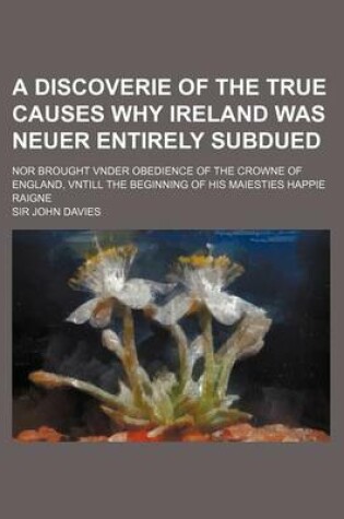 Cover of A Discoverie of the True Causes Why Ireland Was Neuer Entirely Subdued; Nor Brought Vnder Obedience of the Crowne of England, Vntill the Beginning of His Maiesties Happie Raigne