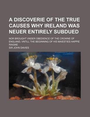 Book cover for A Discoverie of the True Causes Why Ireland Was Neuer Entirely Subdued; Nor Brought Vnder Obedience of the Crowne of England, Vntill the Beginning of His Maiesties Happie Raigne